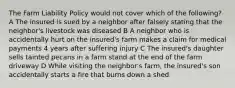 The Farm Liability Policy would not cover which of the following? A The insured is sued by a neighbor after falsely stating that the neighbor's livestock was diseased B A neighbor who is accidentally hurt on the insured's farm makes a claim for medical payments 4 years after suffering injury C The insured's daughter sells tainted pecans in a farm stand at the end of the farm driveway D While visiting the neighbor's farm, the insured's son accidentally starts a fire that burns down a shed