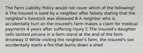 The Farm Liability Policy would not cover which of the following? A The insured is sued by a neighbor after falsely stating that the neighbor's livestock was diseased B A neighbor who is accidentally hurt on the insured's farm makes a claim for medical payments 4 years after suffering injury C The insured's daughter sells tainted pecans in a farm stand at the end of the farm driveway D While visiting the neighbor's farm, the insured's son accidentally starts a fire that burns down a shed