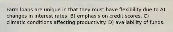 Farm loans are unique in that they must have flexibility due to A) changes in interest rates. B) emphasis on credit scores. C) climatic conditions affecting productivity. D) availability of funds.