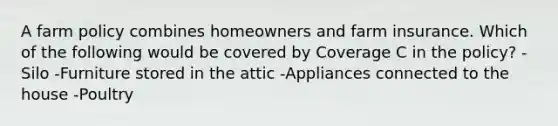 A farm policy combines homeowners and farm insurance. Which of the following would be covered by Coverage C in the policy? -Silo -Furniture stored in the attic -Appliances connected to the house -Poultry