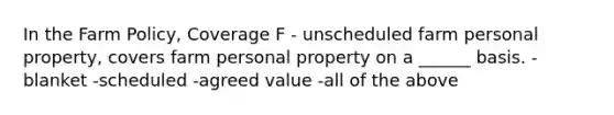 In the Farm Policy, Coverage F - unscheduled farm personal property, covers farm personal property on a ______ basis. -blanket -scheduled -agreed value -all of the above