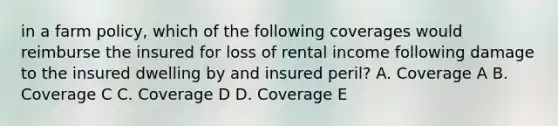 in a farm policy, which of the following coverages would reimburse the insured for loss of rental income following damage to the insured dwelling by and insured peril? A. Coverage A B. Coverage C C. Coverage D D. Coverage E