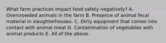 What farm practices impact food safety negatively? A. Overcrowded animals in the farm B. Presence of animal fecal material in slaughterhouses. C. Dirty equipment that comes into contact with animal meat D. Contamination of vegetables with animal products E. All of the above.