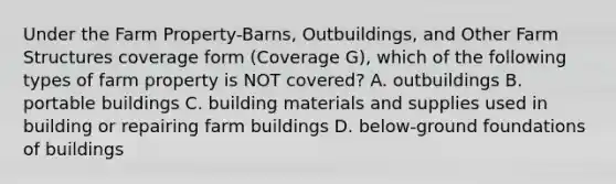 Under the Farm Property-Barns, Outbuildings, and Other Farm Structures coverage form (Coverage G), which of the following types of farm property is NOT covered? A. outbuildings B. portable buildings C. building materials and supplies used in building or repairing farm buildings D. below-ground foundations of buildings