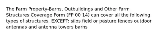 The Farm Property-Barns, Outbuildings and Other Farm Structures Coverage Form (FP 00 14) can cover all the following types of structures, EXCEPT: silos field or pasture fences outdoor antennas and antenna towers barns