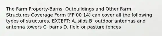 The Farm Property-Barns, Outbuildings and Other Farm Structures Coverage Form (FP 00 14) can cover all the following types of structures, EXCEPT: A. silos B. outdoor antennas and antenna towers C. barns D. field or pasture fences