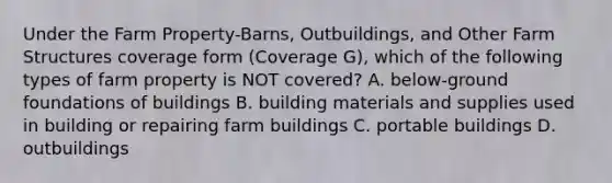 Under the Farm Property-Barns, Outbuildings, and Other Farm Structures coverage form (Coverage G), which of the following types of farm property is NOT covered? A. below-ground foundations of buildings B. building materials and supplies used in building or repairing farm buildings C. portable buildings D. outbuildings