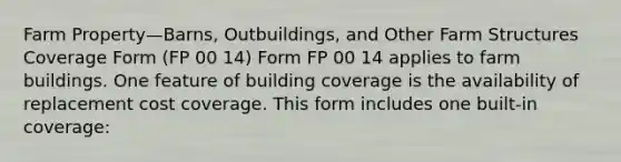 Farm Property—Barns, Outbuildings, and Other Farm Structures Coverage Form (FP 00 14) Form FP 00 14 applies to farm buildings. One feature of building coverage is the availability of replacement cost coverage. This form includes one built-in coverage: