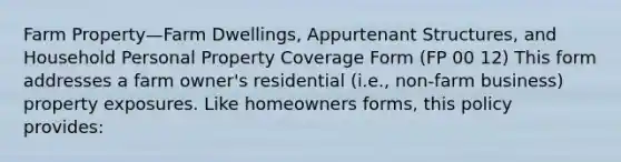 Farm Property—Farm Dwellings, Appurtenant Structures, and Household Personal Property Coverage Form (FP 00 12) This form addresses a farm owner's residential (i.e., non-farm business) property exposures. Like homeowners forms, this policy provides: