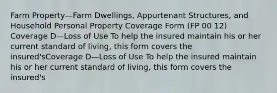 Farm Property—Farm Dwellings, Appurtenant Structures, and Household Personal Property Coverage Form (FP 00 12) Coverage D—Loss of Use To help the insured maintain his or her current standard of living, this form covers the insured'sCoverage D—Loss of Use To help the insured maintain his or her current standard of living, this form covers the insured's