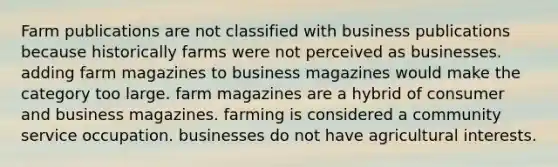 Farm publications are not classified with business publications because historically farms were not perceived as businesses. adding farm magazines to business magazines would make the category too large. farm magazines are a hybrid of consumer and business magazines. farming is considered a community service occupation. businesses do not have agricultural interests.