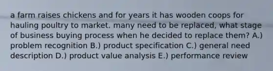 a farm raises chickens and for years it has wooden coops for hauling poultry to market. many need to be replaced, what stage of business buying process when he decided to replace them? A.) problem recognition B.) product specification C.) general need description D.) product value analysis E.) performance review