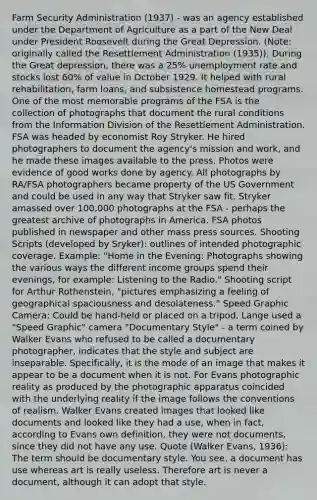 Farm Security Administration (1937) - was an agency established under the Department of Agriculture as a part of the New Deal under President Roosevelt during the Great Depression. (Note: originally called the Resettlement Administration (1935)). During the Great depression, there was a 25% unemployment rate and stocks lost 60% of value in October 1929. It helped with rural rehabilitation, farm loans, and subsistence homestead programs. One of the most memorable programs of the FSA is the collection of photographs that document the rural conditions from the Information Division of the Resettlement Administration. FSA was headed by economist Roy Stryker. He hired photographers to document the agency's mission and work, and he made these images available to the press. Photos were evidence of good works done by agency. All photographs by RA/FSA photographers became property of the US Government and could be used in any way that Stryker saw fit. Stryker amassed over 100,000 photographs at the FSA - perhaps the greatest archive of photographs in America. FSA photos published in newspaper and other mass press sources. Shooting Scripts (developed by Sryker): outlines of intended photographic coverage. Example: "Home in the Evening: Photographs showing the various ways the different income groups spend their evenings, for example: Listening to the Radio." Shooting script for Arthur Rothenstein, "pictures emphasizing a feeling of geographical spaciousness and desolateness." Speed Graphic Camera: Could be hand-held or placed on a tripod. Lange used a "Speed Graphic" camera "Documentary Style" - a term coined by Walker Evans who refused to be called a documentary photographer, indicates that the style and subject are inseparable. Specifically, it is the mode of an image that makes it appear to be a document when it is not. For Evans photographic reality as produced by the photographic apparatus coincided with the underlying reality if the image follows the conventions of realism. Walker Evans created images that looked like documents and looked like they had a use, when in fact, according to Evans own definition, they were not documents, since they did not have any use. Quote (Walker Evans, 1936): The term should be documentary style. You see, a document has use whereas art is really useless. Therefore art is never a document, although it can adopt that style.