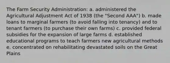 The Farm Security Administration: a. administered the Agricultural Adjustment Act of 1938 (the "Second AAA") b. made loans to marginal farmers (to avoid falling into tenancy) and to tenant farmers (to purchase their own farms) c. provided federal subsidies for the expansion of large farms d. established educational programs to teach farmers new agricultural methods e. concentrated on rehabilitating devastated soils on the Great Plains