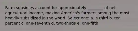 Farm subsidies account for approximately ________ of net agricultural income, making America's farmers among the most heavily subsidized in the world. Select one: a. a third b. ten percent c. one-seventh d. two-thirds e. one-fifth