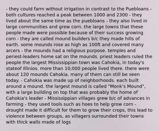 - they could farm without irrigation in contrast to the Puebloans - both cultures reached a peak between 1000 and 2300 - they lived about the same time as the puebloans - they also lived in large communities and grew corn. the large towns that these people made were possible because of their success growing corn - they are called mound builders b/c they made hills of earth. some mounds rose as high as 100ft and covered many arcers - the mounds had a religious purpose. temples and periest-leaders home sat on the mounds. priest leaders ruled the people the largest Mississippian town was Cahokia, in today's stateof Illinios. <a href='https://www.questionai.com/knowledge/keWHlEPx42-more-than' class='anchor-knowledge'>more than</a> 10,000 people lived there. there were about 120 mounds Cahokia. many of them can still be seen today. - Cahokia was made up of neighborhoods. each built around a mound. the largest mound is called "Monk's Mound", with a large building on top that was probably the home of Cahokia's leader - Mississippian villages grew b/c of advances in farming - they used tools such as hoes to help grow corn - drought made it difficult for them to grow their crops, this lead to violence between groups, as villagers surrounded their towns with thick walls made of logs