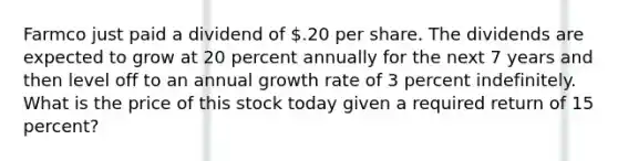 Farmco just paid a dividend of .20 per share. The dividends are expected to grow at 20 percent annually for the next 7 years and then level off to an annual growth rate of 3 percent indefinitely. What is the price of this stock today given a required return of 15 percent?