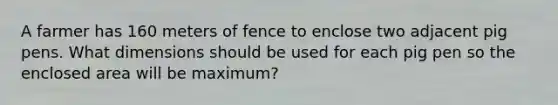 A farmer has 160 meters of fence to enclose two adjacent pig pens. What dimensions should be used for each pig pen so the enclosed area will be maximum?