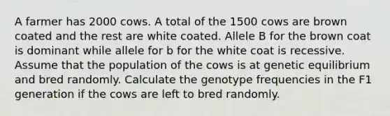 A farmer has 2000 cows. A total of the 1500 cows are brown coated and the rest are white coated. Allele B for the brown coat is dominant while allele for b for the white coat is recessive. Assume that the population of the cows is at genetic equilibrium and bred randomly. Calculate the genotype frequencies in the F1 generation if the cows are left to bred randomly.