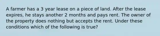 A farmer has a 3 year lease on a piece of land. After the lease expires, he stays another 2 months and pays rent. The owner of the property does nothing but accepts the rent. Under these conditions which of the following is true?