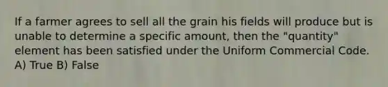 If a farmer agrees to sell all the grain his fields will produce but is unable to determine a specific amount, then the "quantity" element has been satisfied under the Uniform Commercial Code. A) True B) False