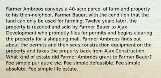 Farmer Ambroos conveys a 40-acre parcel of farmland property to his then-neighbor, Farmer Bauer, with the condition that the land can only be used for farming. Twelve years later, the property is rezoned and sold by Farmer Bauer to Ajax Development who promptly files for permits and begins clearing the property for a shopping mall. Farmer Ambroos finds out about the permits and then sees construction equipment on the property and takes the property back from Ajax Construction. What kind of estate did Farmer Ambroos grant to Farmer Bauer? Fee simple pur autre vie. Fee simple defeasible. Fee simple absolute. Fee simple life estate.