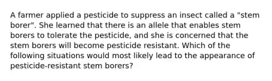 A farmer applied a pesticide to suppress an insect called a "stem borer". She learned that there is an allele that enables stem borers to tolerate the pesticide, and she is concerned that the stem borers will become pesticide resistant. Which of the following situations would most likely lead to the appearance of pesticide-resistant stem borers?