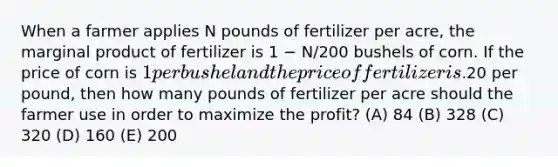 When a farmer applies N pounds of fertilizer per acre, the marginal product of fertilizer is 1 − N/200 bushels of corn. If the price of corn is 1 per bushel and the price of fertilizer is.20 per pound, then how many pounds of fertilizer per acre should the farmer use in order to maximize the profit? (A) 84 (B) 328 (C) 320 (D) 160 (E) 200