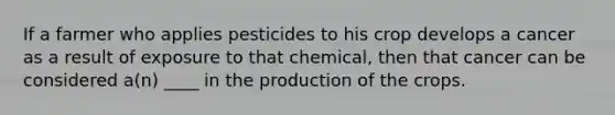 If a farmer who applies pesticides to his crop develops a cancer as a result of exposure to that chemical, then that cancer can be considered a(n) ____ in the production of the crops.