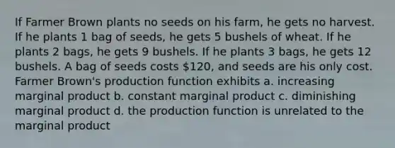 If Farmer Brown plants no seeds on his farm, he gets no harvest. If he plants 1 bag of seeds, he gets 5 bushels of wheat. If he plants 2 bags, he gets 9 bushels. If he plants 3 bags, he gets 12 bushels. A bag of seeds costs 120, and seeds are his only cost. Farmer Brown's production function exhibits a. increasing marginal product b. constant marginal product c. diminishing marginal product d. the production function is unrelated to the marginal product