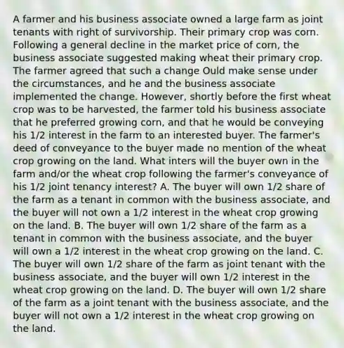 A farmer and his business associate owned a large farm as joint tenants with right of survivorship. Their primary crop was corn. Following a general decline in the market price of corn, the business associate suggested making wheat their primary crop. The farmer agreed that such a change Ould make sense under the circumstances, and he and the business associate implemented the change. However, shortly before the first wheat crop was to be harvested, the farmer told his business associate that he preferred growing corn, and that he would be conveying his 1/2 interest in the farm to an interested buyer. The farmer's deed of conveyance to the buyer made no mention of the wheat crop growing on the land. What inters will the buyer own in the farm and/or the wheat crop following the farmer's conveyance of his 1/2 joint tenancy interest? A. The buyer will own 1/2 share of the farm as a tenant in common with the business associate, and the buyer will not own a 1/2 interest in the wheat crop growing on the land. B. The buyer will own 1/2 share of the farm as a tenant in common with the business associate, and the buyer will own a 1/2 interest in the wheat crop growing on the land. C. The buyer will own 1/2 share of the farm as joint tenant with the business associate, and the buyer will own 1/2 interest in the wheat crop growing on the land. D. The buyer will own 1/2 share of the farm as a joint tenant with the business associate, and the buyer will not own a 1/2 interest in the wheat crop growing on the land.