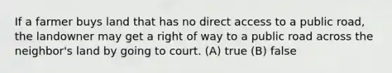 If a farmer buys land that has no direct access to a public road, the landowner may get a right of way to a public road across the neighbor's land by going to court. (A) true (B) false