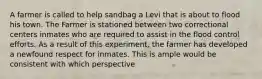 A farmer is called to help sandbag a Levi that is about to flood his town. The Farmer is stationed between two correctional centers inmates who are required to assist in the flood control efforts. As a result of this experiment, the farmer has developed a newfound respect for inmates. This is ample would be consistent with which perspective