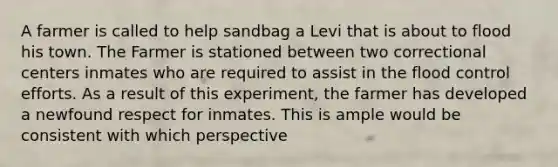 A farmer is called to help sandbag a Levi that is about to flood his town. The Farmer is stationed between two correctional centers inmates who are required to assist in the flood control efforts. As a result of this experiment, the farmer has developed a newfound respect for inmates. This is ample would be consistent with which perspective