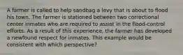 A farmer is called to help sandbag a levy that is about to flood his town. The farmer is stationed between two correctional center inmates who are required to assist in the flood-control efforts. As a result of this experience, the farmer has developed a newfound respect for inmates. This example would be consistent with which perspective?