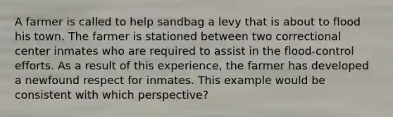 A farmer is called to help sandbag a levy that is about to flood his town. The farmer is stationed between two correctional center inmates who are required to assist in the flood-control efforts. As a result of this experience, the farmer has developed a newfound respect for inmates. This example would be consistent with which perspective?