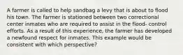 A farmer is called to help sandbag a levy that is about to flood his town. The farmer is stationed between two correctional center inmates who are required to assist in the flood- control efforts. As a result of this experience, the farmer has developed a newfound respect for inmates. This example would be consistent with which perspective?