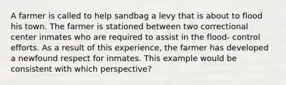 A farmer is called to help sandbag a levy that is about to flood his town. The farmer is stationed between two correctional center inmates who are required to assist in the flood- control efforts. As a result of this experience, the farmer has developed a newfound respect for inmates. This example would be consistent with which perspective?