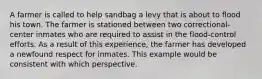 A farmer is called to help sandbag a levy that is about to flood his town. The farmer is stationed between two correctional-center inmates who are required to assist in the flood-control efforts. As a result of this experience, the farmer has developed a newfound respect for inmates. This example would be consistent with which perspective.