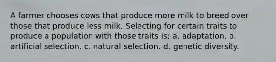 A farmer chooses cows that produce more milk to breed over those that produce less milk. Selecting for certain traits to produce a population with those traits is: a. adaptation. b. artificial selection. c. natural selection. d. genetic diversity.