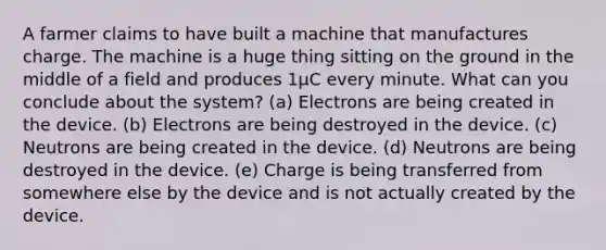 A farmer claims to have built a machine that manufactures charge. The machine is a huge thing sitting on the ground in the middle of a field and produces 1μC every minute. What can you conclude about the system? (a) Electrons are being created in the device. (b) Electrons are being destroyed in the device. (c) Neutrons are being created in the device. (d) Neutrons are being destroyed in the device. (e) Charge is being transferred from somewhere else by the device and is not actually created by the device.