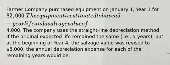 Farmer Company purchased equipment on January 1, Year 1 for 82,000. The equipment is estimated to have a 5-year life and a salvage value of4,000. The company uses the straight-line depreciation method. If the original expected life remained the same (i.e., 5-years), but at the beginning of Year 4, the salvage value was revised to 8,000, the annual depreciation expense for each of the remaining years would be: