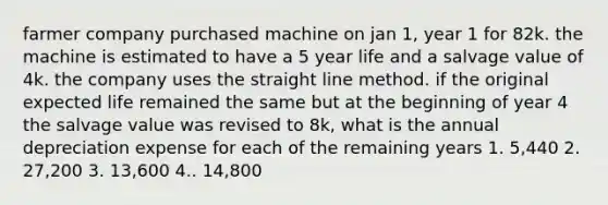 farmer company purchased machine on jan 1, year 1 for 82k. the machine is estimated to have a 5 year life and a salvage value of 4k. the company uses the straight line method. if the original expected life remained the same but at the beginning of year 4 the salvage value was revised to 8k, what is the annual depreciation expense for each of the remaining years 1. 5,440 2. 27,200 3. 13,600 4.. 14,800