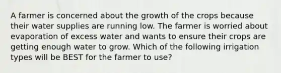 A farmer is concerned about the growth of the crops because their water supplies are running low. The farmer is worried about evaporation of excess water and wants to ensure their crops are getting enough water to grow. Which of the following irrigation types will be BEST for the farmer to use?