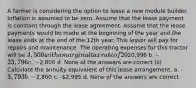 A farmer is considering the option to lease a new module builder. Inflation is assumed to be zero. Assume that the lease payment is constant through the lease agreement. Assume that the lease payments would be made at the beginning of the year and the lease ends at the end of the 12th year. This lessor will pay for repairs and maintenance. The operating expenses for this tractor will be 3,500 with a marginal tax rate of 20% and an after tax discount rate of 7%. (i) Calculate the net present value of the lease investment. a. -20,996 b. -23,796 c. -2,800 d. None of the answers are correct (ii) Calculate the annuity equivalent of this lease arrangement. a. -3,793 b. -2,800 c. -2,995 d. None of the answers are correct