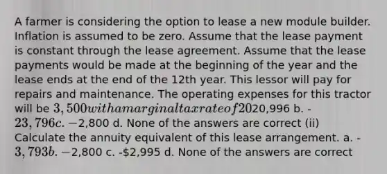 A farmer is considering the option to lease a new module builder. Inflation is assumed to be zero. Assume that the lease payment is constant through the lease agreement. Assume that the lease payments would be made at the beginning of the year and the lease ends at the end of the 12th year. This lessor will pay for repairs and maintenance. The operating expenses for this tractor will be 3,500 with a marginal tax rate of 20% and an after tax discount rate of 7%. (i) Calculate the net present value of the lease investment. a. -20,996 b. -23,796 c. -2,800 d. None of the answers are correct (ii) Calculate the annuity equivalent of this lease arrangement. a. -3,793 b. -2,800 c. -2,995 d. None of the answers are correct