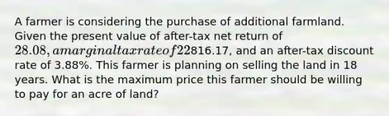 A farmer is considering the purchase of additional farmland. Given the present value of after-tax net return of 28.08, a marginal tax rate of 22%, a terminal value of816.17, and an after-tax discount rate of 3.88%. This farmer is planning on selling the land in 18 years. What is the maximum price this farmer should be willing to pay for an acre of land?