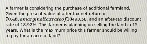 A farmer is considering the purchase of additional farmland. Given the present value of after-tax net return of 70.46, a marginal tax rate of 10%, a terminal value of493.58, and an after-tax discount rate of 18.92%. This farmer is planning on selling the land in 15 years. What is the maximum price this farmer should be willing to pay for an acre of land?