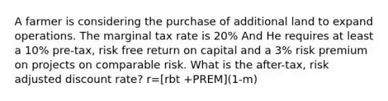 A farmer is considering the purchase of additional land to expand operations. The marginal tax rate is 20% And He requires at least a 10% pre-tax, risk free return on capital and a 3% risk premium on projects on comparable risk. What is the after-tax, risk adjusted discount rate? r=[rbt +PREM](1-m)