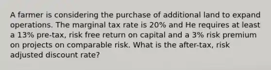 A farmer is considering the purchase of additional land to expand operations. The marginal tax rate is 20% and He requires at least a 13% pre-tax, risk free return on capital and a 3% risk premium on projects on comparable risk. What is the after-tax, risk adjusted discount rate?